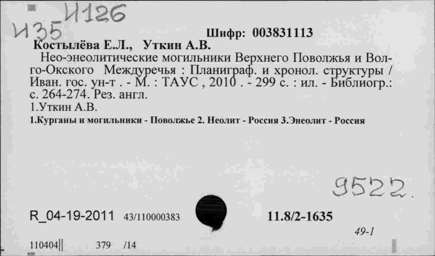 ﻿■ _Mđ26
VI Ъ b	Шифр: 003831113
Костылёва Е.Л., Уткин А.В.
Нео-энеолитические могильники Верхнего Поволжья и Вол го-Окского Междуречья : Планиграф. и хронол. структуры Иван. гос. ун-т . - М. : ТАУС , 2010 . - 299 с. : ил. - Библиогр. с. 264-274. Рез. англ.
1.Уткин А.В.
1.Курганы и могильники - Поволжье 2. Неолит - Россия 3.Энеолит - Россия
R_04-19-2011 43/110000383
110404Ц	379 /14
352
11.8/2-1635
49-1